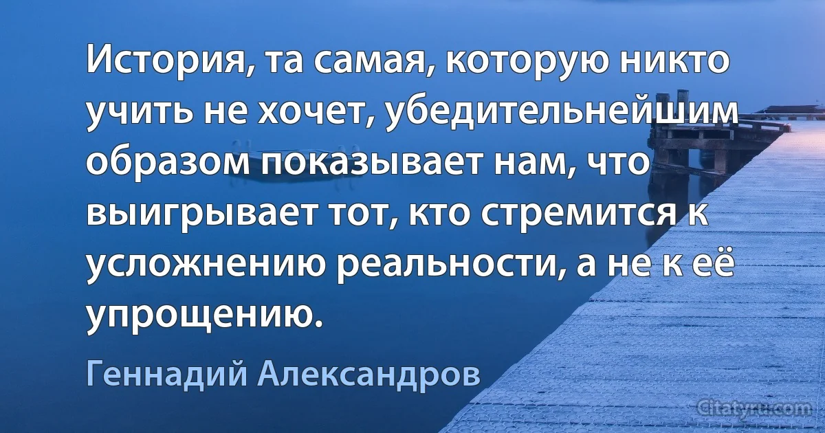 История, та самая, которую никто учить не хочет, убедительнейшим образом показывает нам, что выигрывает тот, кто стремится к усложнению реальности, а не к её упрощению. (Геннадий Александров)