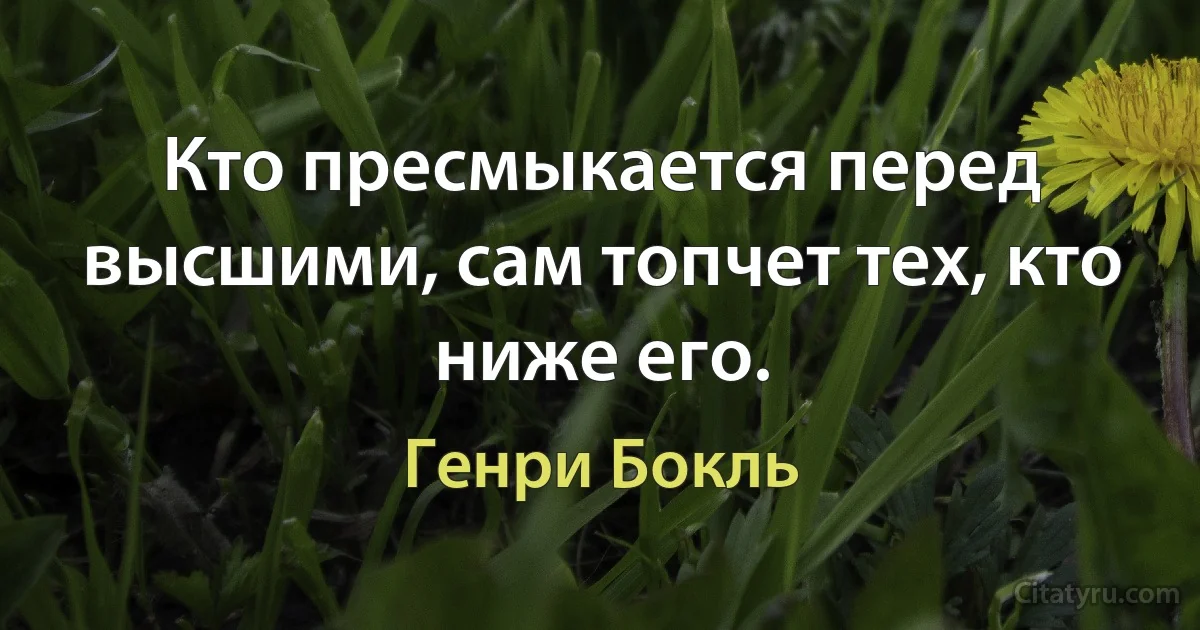 Кто пресмыкается перед высшими, сам топчет тех, кто ниже его. (Генри Бокль)