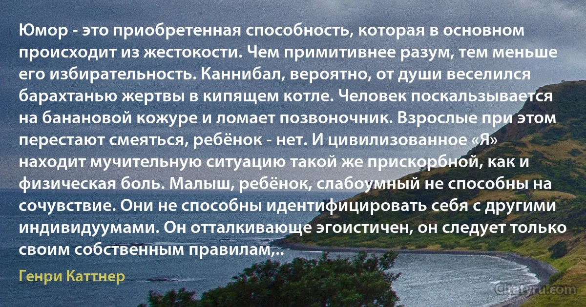 Юмор - это приобретенная способность, которая в основном происходит из жестокости. Чем примитивнее разум, тем меньше его избирательность. Каннибал, вероятно, от души веселился барахтанью жертвы в кипящем котле. Человек поскальзывается на банановой кожуре и ломает позвоночник. Взрослые при этом перестают смеяться, ребёнок - нет. И цивилизованное «Я» находит мучительную ситуацию такой же прискорбной, как и физическая боль. Малыш, ребёнок, слабоумный не способны на сочувствие. Они не способны идентифицировать себя с другими индивидуумами. Он отталкивающе эгоистичен, он следует только своим собственным правилам,.. (Генри Каттнер)