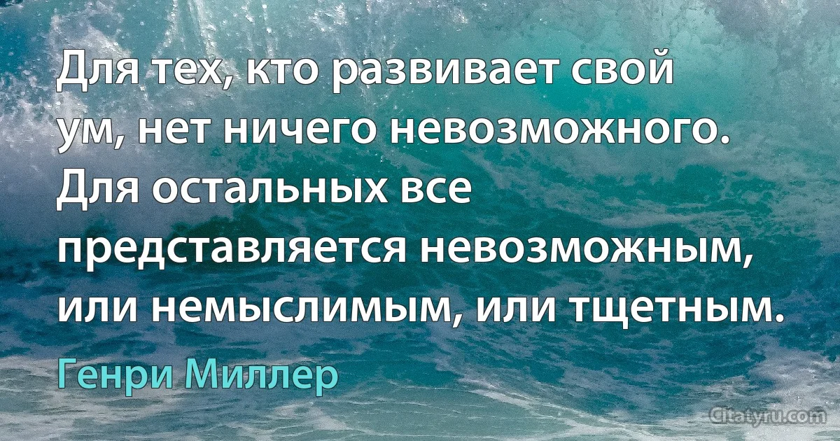 Для тех, кто развивает свой ум, нет ничего невозможного. Для остальных все представляется невозможным, или немыслимым, или тщетным. (Генри Миллер)