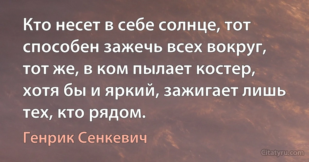 Кто несет в себе солнце, тот способен зажечь всех вокруг, тот же, в ком пылает костер, хотя бы и яркий, зажигает лишь тех, кто рядом. (Генрик Сенкевич)