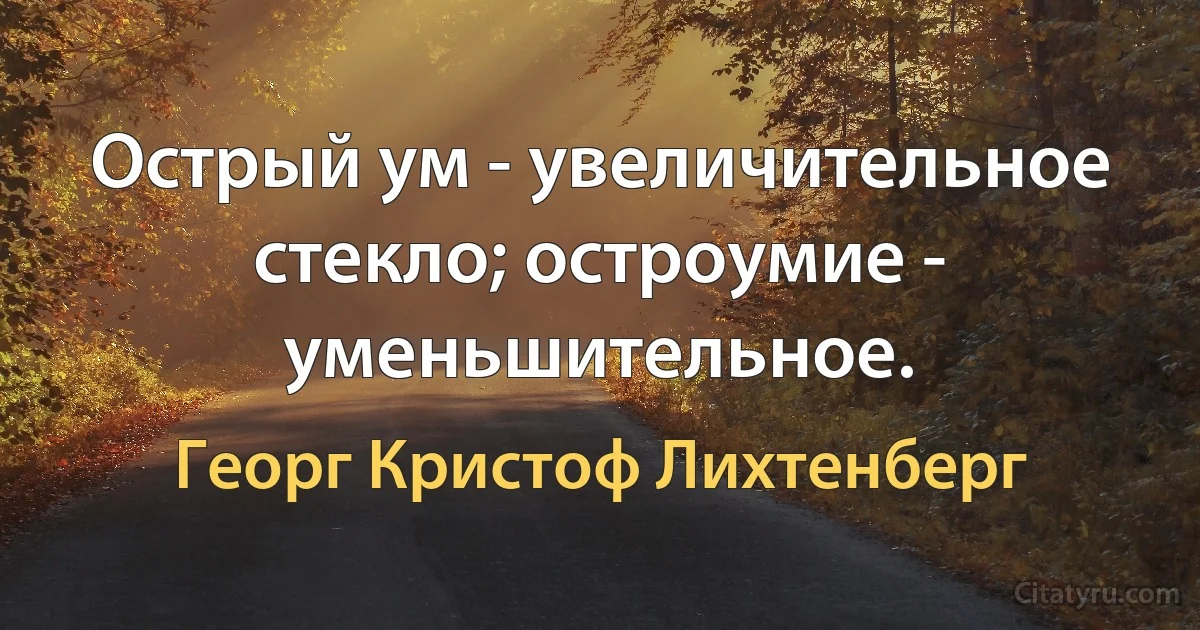 Острый ум - увеличительное стекло; остроумие - уменьшительное. (Георг Кристоф Лихтенберг)