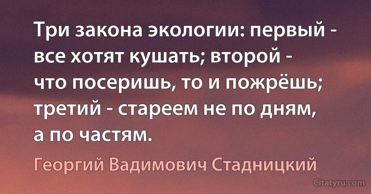 Три закона экологии: первый - все хотят кушать; второй - что посеришь, то и пожрёшь; третий - стареем не по дням, а по частям. (Георгий Вадимович Стадницкий)