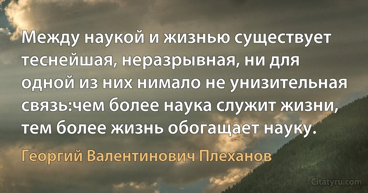 Между наукой и жизнью существует теснейшая, неразрывная, ни для одной из них нимало не унизительная связь:чем более наука служит жизни, тем более жизнь обогащает науку. (Георгий Валентинович Плеханов)