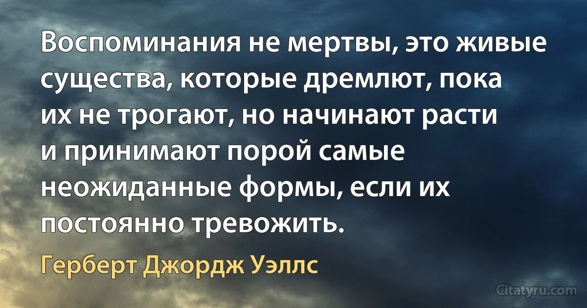 Воспоминания не мертвы, это живые существа, которые дремлют, пока их не трогают, но начинают расти и принимают порой самые неожиданные формы, если их постоянно тревожить. (Герберт Джордж Уэллс)