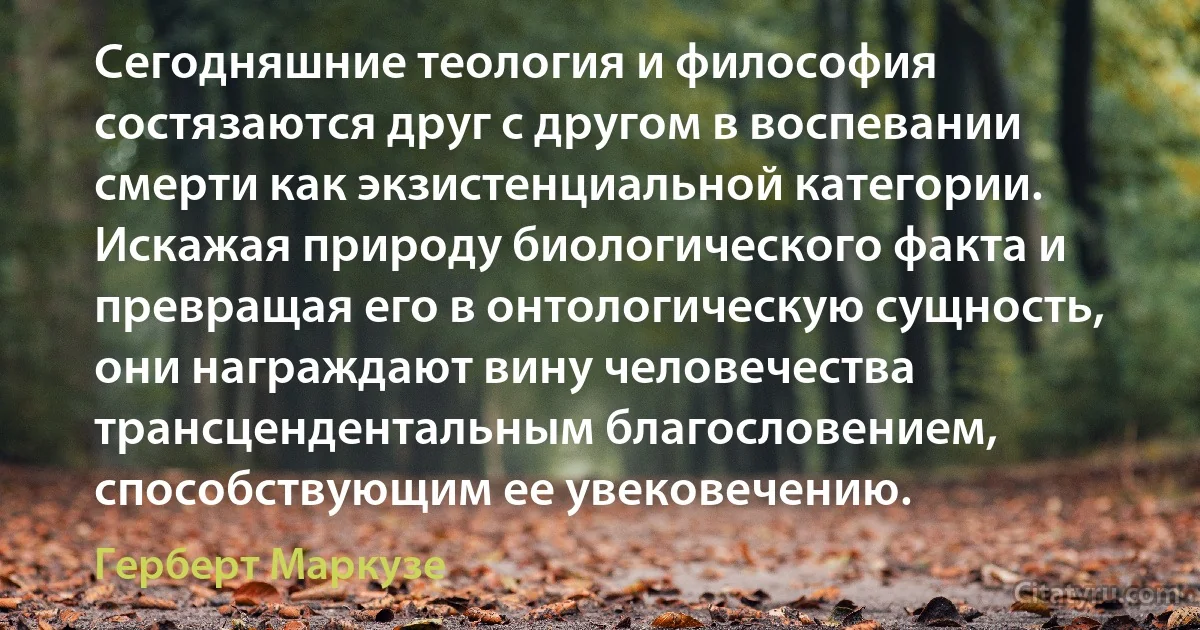 Сегодняшние теология и философия состязаются друг с другом в воспевании смерти как экзистенциальной категории. Искажая природу биологического факта и превращая его в онтологическую сущность, они награждают вину человечества трансцендентальным благословением, способствующим ее увековечению. (Герберт Маркузе)