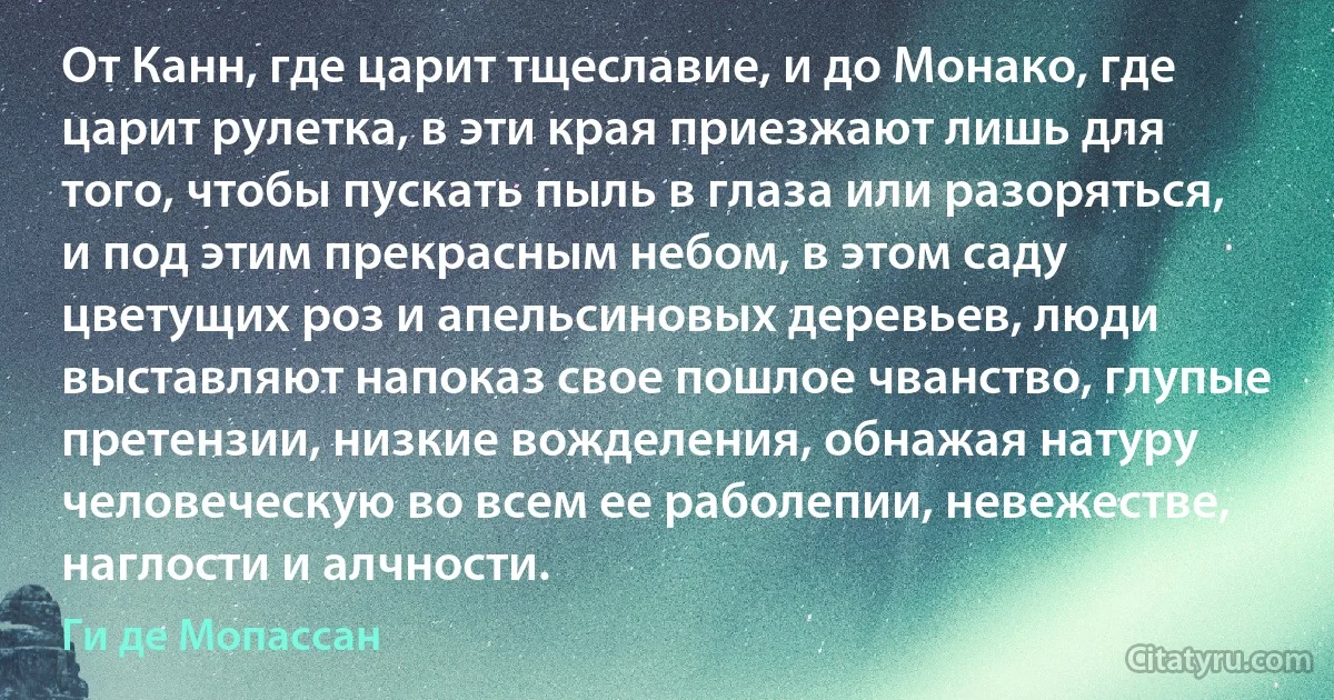 От Канн, где царит тщеславие, и до Монако, где царит рулетка, в эти края приезжают лишь для того, чтобы пускать пыль в глаза или разоряться, и под этим прекрасным небом, в этом саду цветущих роз и апельсиновых деревьев, люди выставляют напоказ свое пошлое чванство, глупые претензии, низкие вожделения, обнажая натуру человеческую во всем ее раболепии, невежестве, наглости и алчности. (Ги де Мопассан)