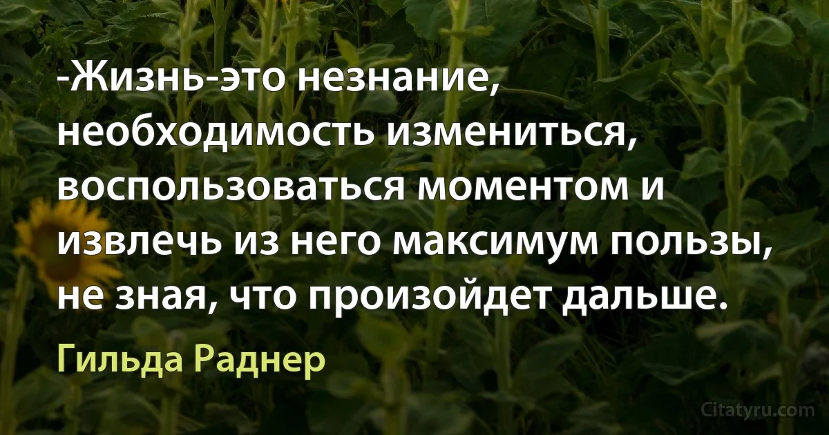 -Жизнь-это незнание, необходимость измениться, воспользоваться моментом и извлечь из него максимум пользы, не зная, что произойдет дальше. (Гильда Раднер)