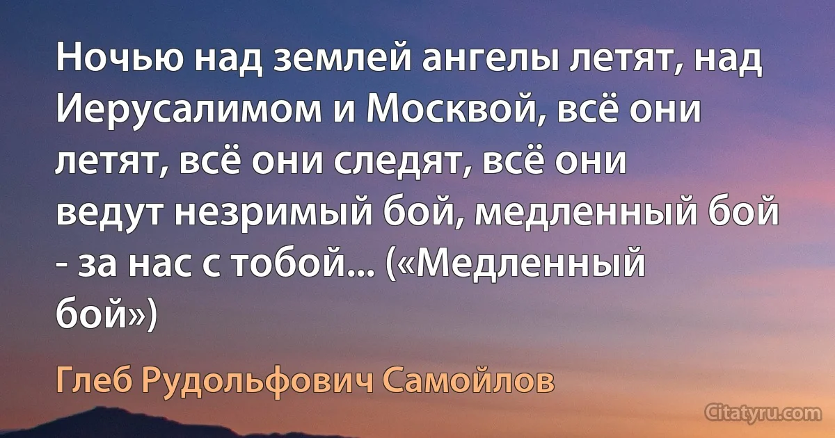 Ночью над землей ангелы летят, над Иерусалимом и Москвой, всё они летят, всё они следят, всё они ведут незримый бой, медленный бой - за нас с тобой... («Медленный бой») (Глеб Рудольфович Самойлов)