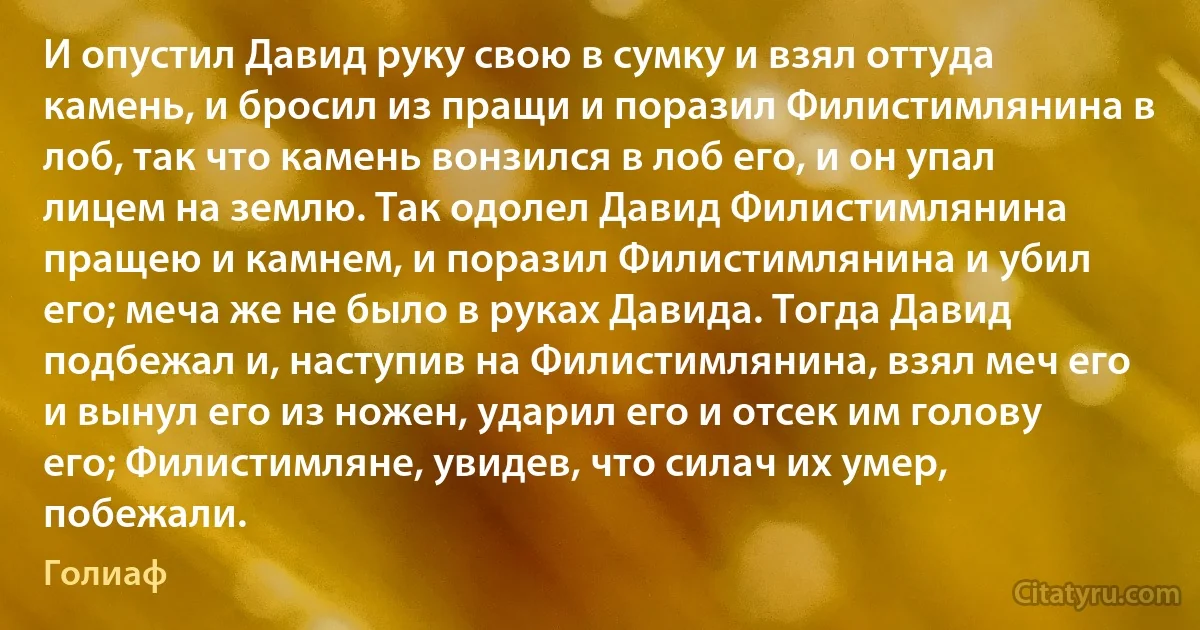 И опустил Давид руку свою в сумку и взял оттуда камень, и бросил из пращи и поразил Филистимлянина в лоб, так что камень вонзился в лоб его, и он упал лицем на землю. Так одолел Давид Филистимлянина пращею и камнем, и поразил Филистимлянина и убил его; меча же не было в руках Давида. Тогда Давид подбежал и, наступив на Филистимлянина, взял меч его и вынул его из ножен, ударил его и отсек им голову его; Филистимляне, увидев, что силач их умер, побежали. (Голиаф)