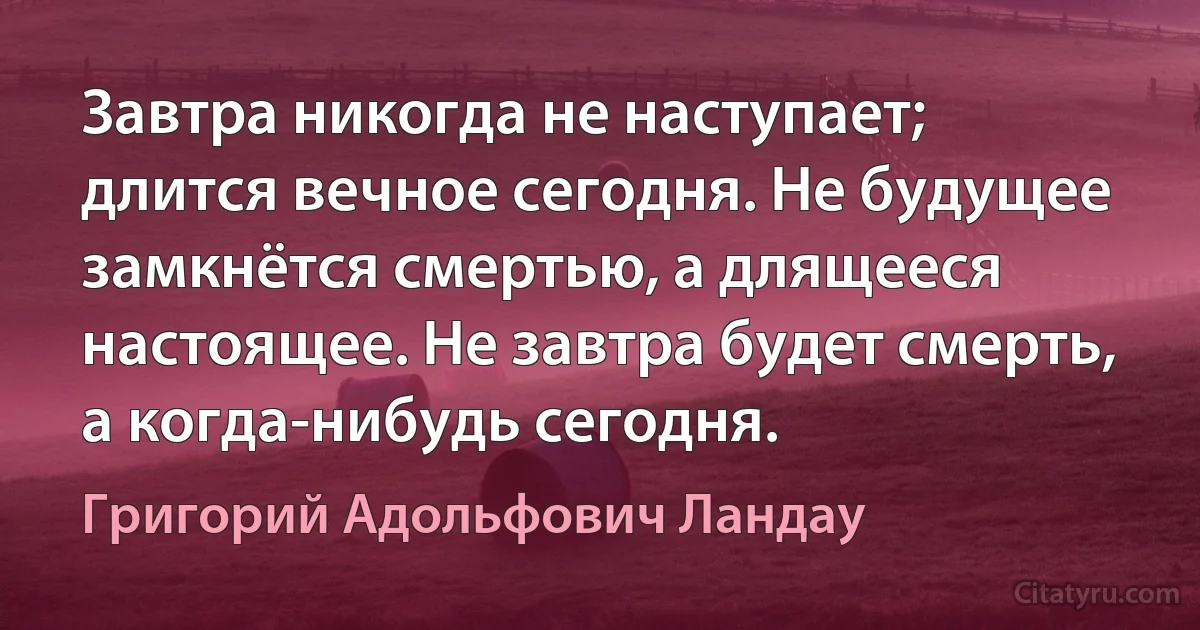 Завтра никогда не наступает; длится вечное сегодня. Не будущее замкнётся смертью, а длящееся настоящее. Не завтра будет смерть, а когда-нибудь сегодня. (Григорий Адольфович Ландау)