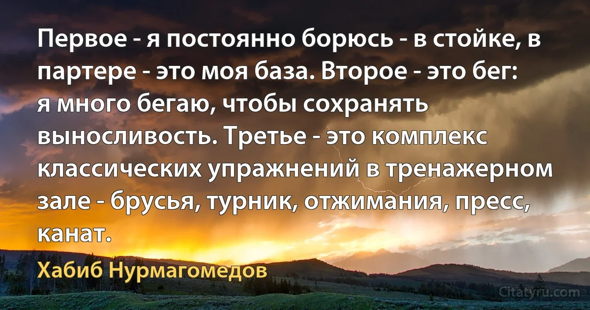 Первое - я постоянно борюсь - в стойке, в партере - это моя база. Второе - это бег: я много бегаю, чтобы сохранять выносливость. Третье - это комплекс классических упражнений в тренажерном зале - брусья, турник, отжимания, пресс, канат. (Хабиб Нурмагомедов)