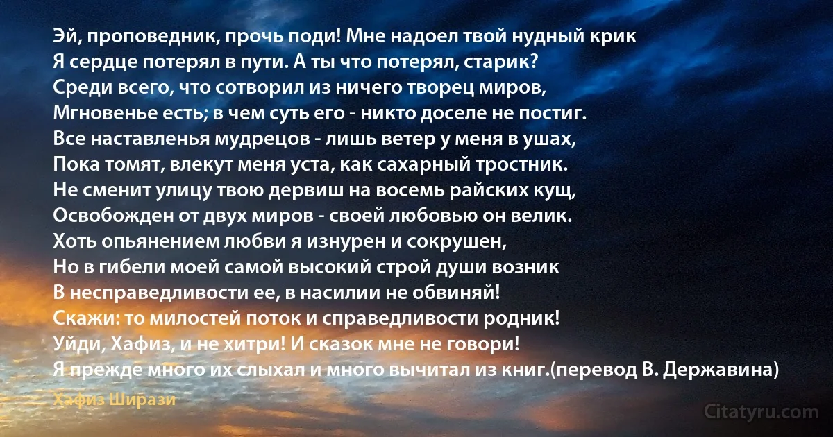 Эй, проповедник, прочь поди! Мне надоел твой нудный крик
Я сердце потерял в пути. А ты что потерял, старик?
Среди всего, что сотворил из ничего творец миров,
Мгновенье есть; в чем суть его - никто доселе не постиг.
Все наставленья мудрецов - лишь ветер у меня в ушах,
Пока томят, влекут меня уста, как сахарный тростник.
Не сменит улицу твою дервиш на восемь райских кущ,
Освобожден от двух миров - своей любовью он велик.
Хоть опьянением любви я изнурен и сокрушен,
Но в гибели моей самой высокий строй души возник
В несправедливости ее, в насилии не обвиняй!
Скажи: то милостей поток и справедливости родник!
Уйди, Хафиз, и не хитри! И сказок мне не говори!
Я прежде много их слыхал и много вычитал из книг.(перевод В. Державина) (Хафиз Ширази)