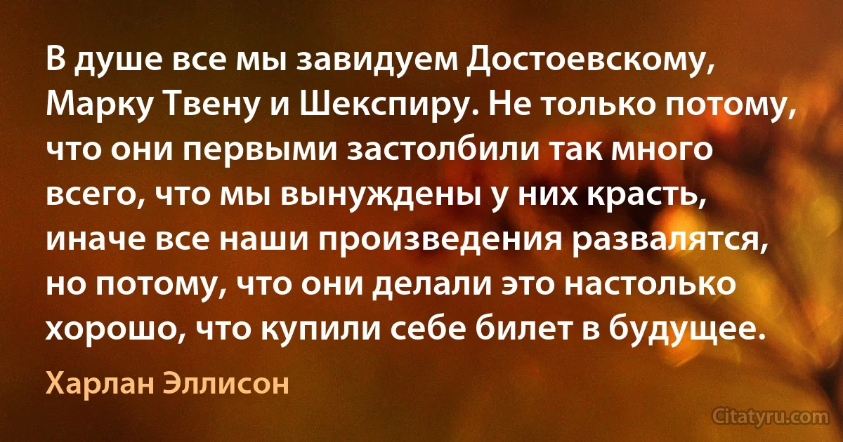 В душе все мы завидуем Достоевскому, Марку Твену и Шекспиру. Не только потому, что они первыми застолбили так много всего, что мы вынуждены у них красть, иначе все наши произведения развалятся, но потому, что они делали это настолько хорошо, что купили себе билет в будущее. (Харлан Эллисон)