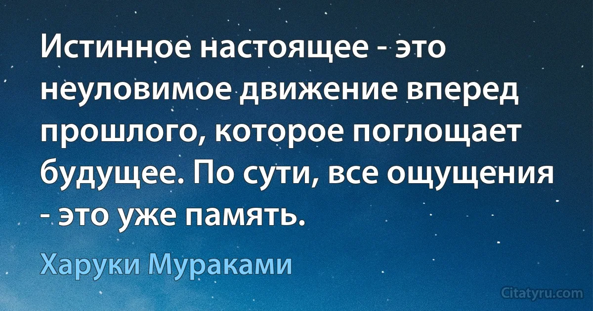 Истинное настоящее - это неуловимое движение вперед прошлого, которое поглощает будущее. По сути, все ощущения - это уже память. (Харуки Мураками)