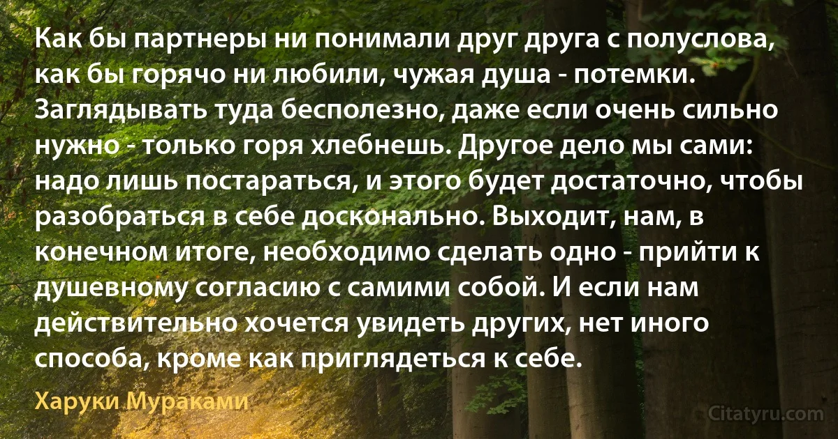 Как бы партнеры ни понимали друг друга с полуслова, как бы горячо ни любили, чужая душа - потемки. Заглядывать туда бесполезно, даже если очень сильно нужно - только горя хлебнешь. Другое дело мы сами: надо лишь постараться, и этого будет достаточно, чтобы разобраться в себе досконально. Выходит, нам, в конечном итоге, необходимо сделать одно - прийти к душевному согласию с самими собой. И если нам действительно хочется увидеть других, нет иного способа, кроме как приглядеться к себе. (Харуки Мураками)