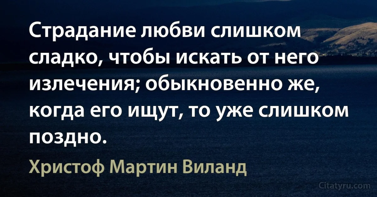 Страдание любви слишком сладко, чтобы искать от него излечения; обыкновенно же, когда его ищут, то уже слишком поздно. (Христоф Мартин Виланд)