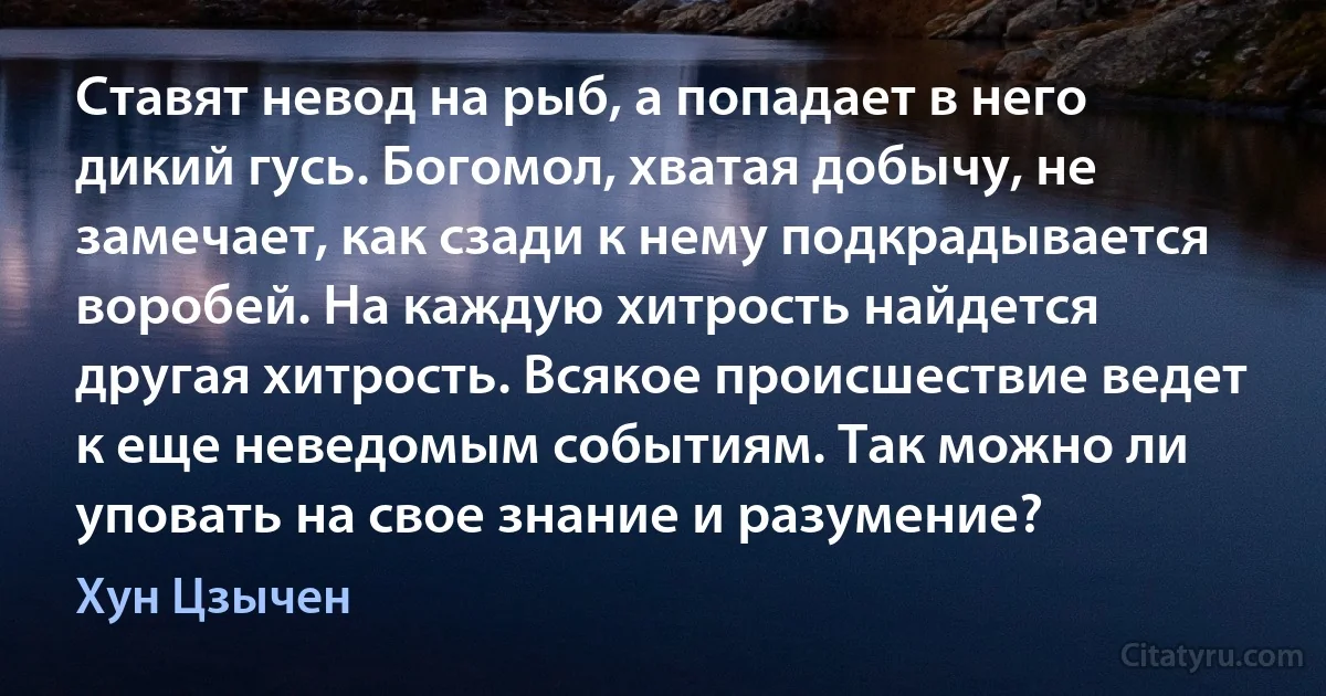 Ставят невод на рыб, а попадает в него дикий гусь. Богомол, хватая добычу, не замечает, как сзади к нему подкрадывается воробей. На каждую хитрость найдется другая хитрость. Всякое происшествие ведет к еще неведомым событиям. Так можно ли уповать на свое знание и разумение? (Хун Цзычен)