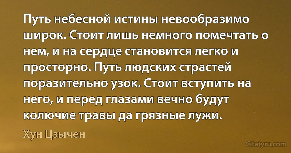 Путь небесной истины невообразимо широк. Стоит лишь немного помечтать о нем, и на сердце становится легко и просторно. Путь людских страстей поразительно узок. Стоит вступить на него, и перед глазами вечно будут колючие травы да грязные лужи. (Хун Цзычен)