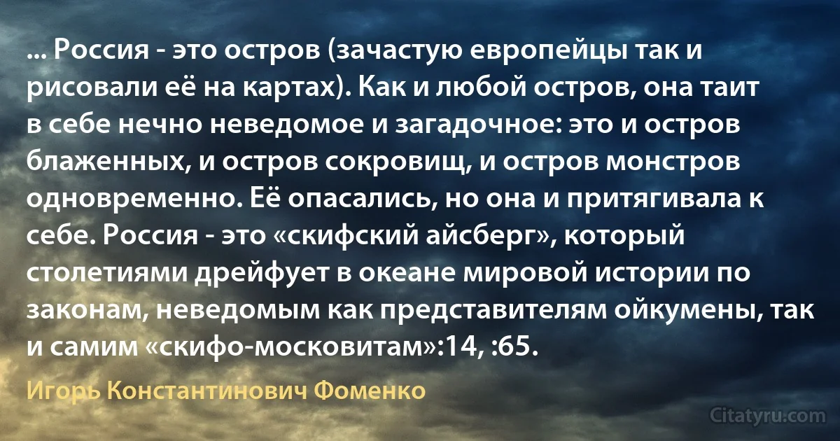 ... Россия - это остров (зачастую европейцы так и рисовали её на картах). Как и любой остров, она таит в себе нечно неведомое и загадочное: это и остров блаженных, и остров сокровищ, и остров монстров одновременно. Её опасались, но она и притягивала к себе. Россия - это «скифский айсберг», который столетиями дрейфует в океане мировой истории по законам, неведомым как представителям ойкумены, так и самим «скифо-московитам»:14, :65. (Игорь Константинович Фоменко)