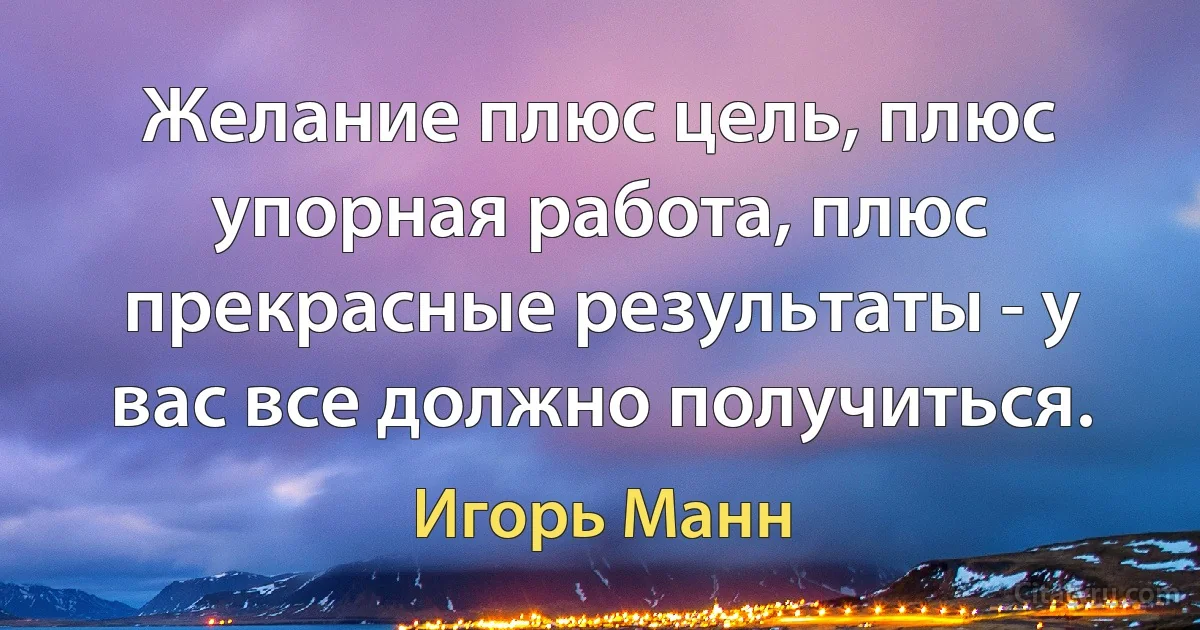 Желание плюс цель, плюс упорная работа, плюс прекрасные результаты - у вас все должно получиться. (Игорь Манн)