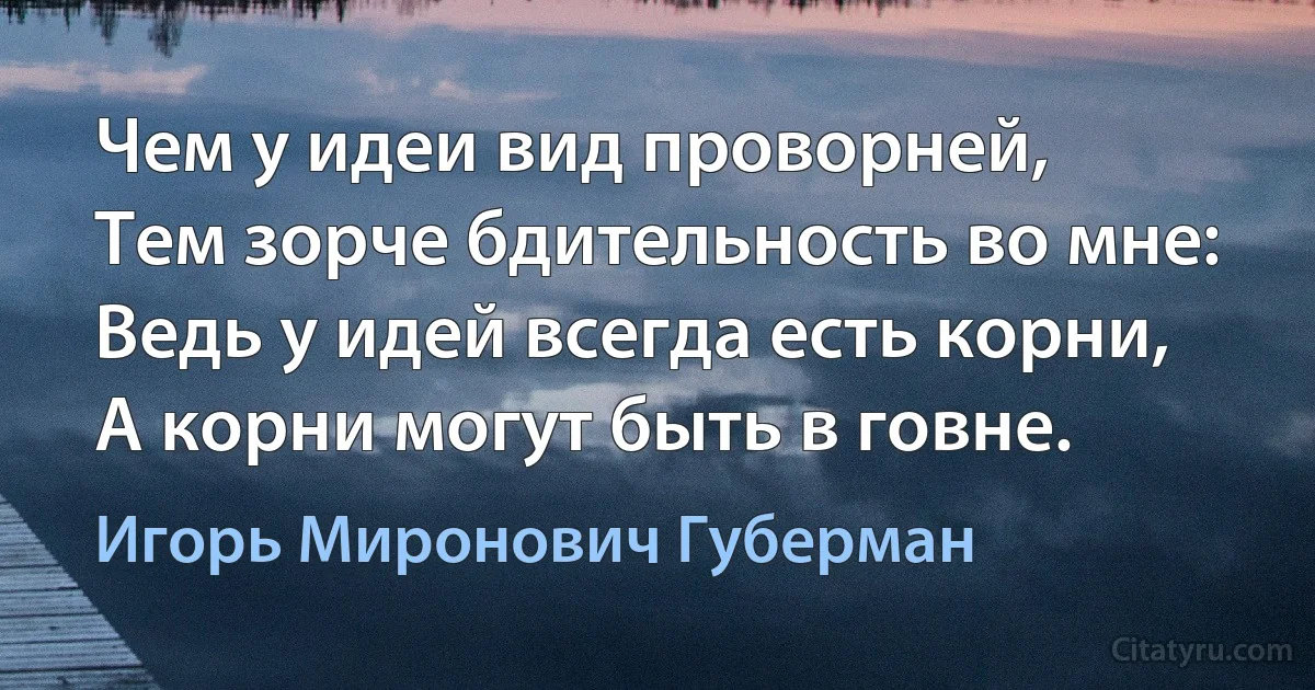 Чем у идеи вид проворней,
Тем зорче бдительность во мне:
Ведь у идей всегда есть корни,
А корни могут быть в говне. (Игорь Миронович Губерман)