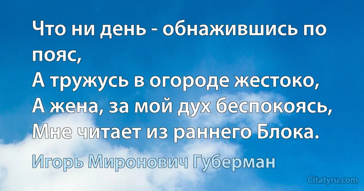 Что ни день - обнажившись по пояс,
А тружусь в огороде жестоко,
А жена, за мой дух беспокоясь,
Мне читает из раннего Блока. (Игорь Миронович Губерман)