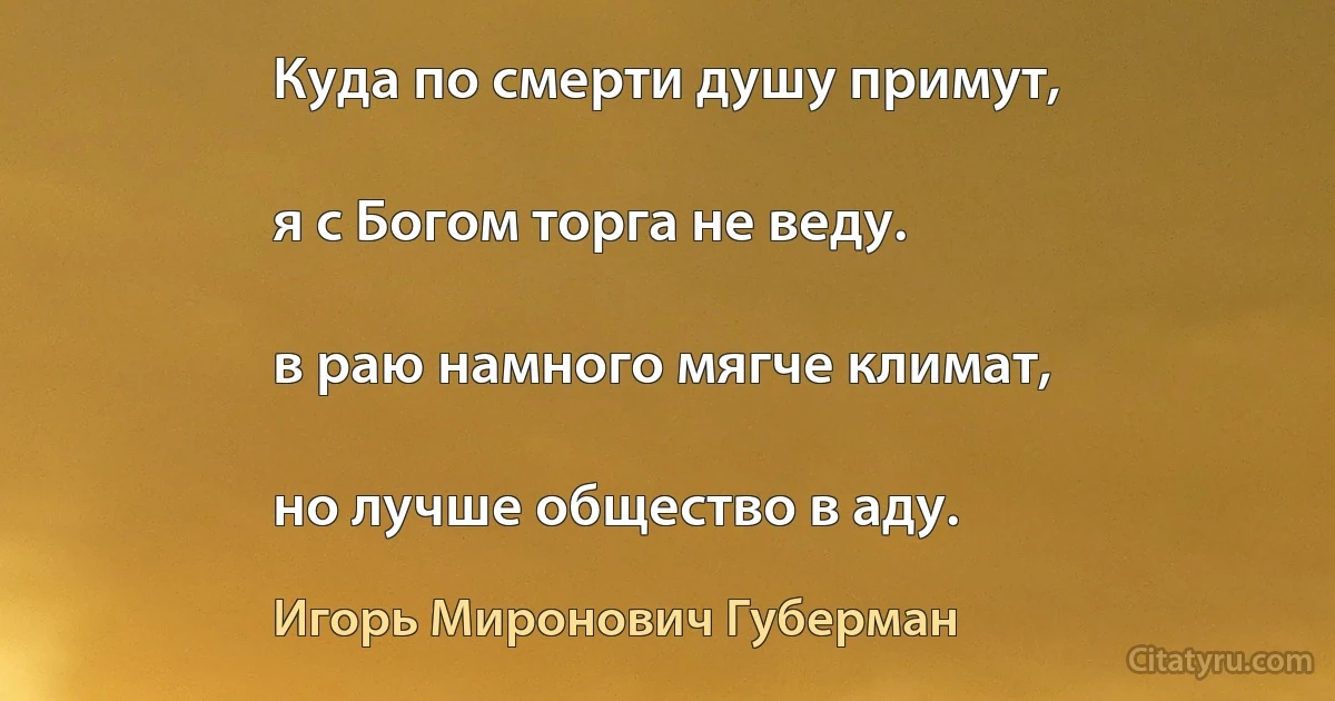 Куда по смерти душу примут,

я с Богом торга не веду.

в раю намного мягче климат,

но лучше общество в аду. (Игорь Миронович Губерман)