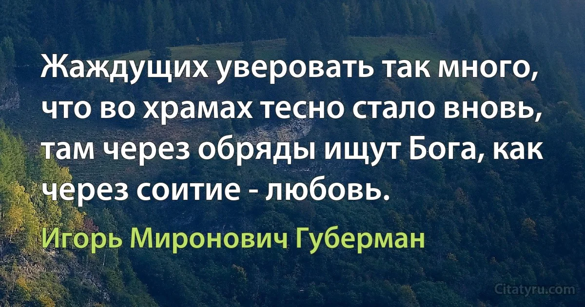 Жаждущих уверовать так много, что во храмах тесно стало вновь, там через обряды ищут Бога, как через соитие - любовь. (Игорь Миронович Губерман)