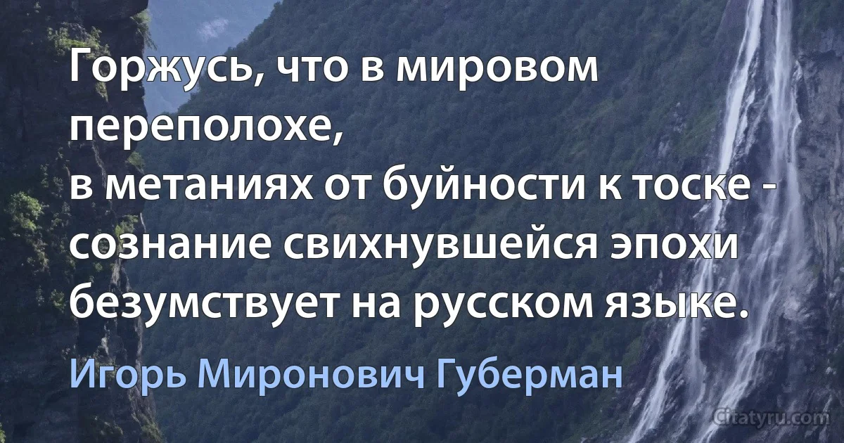 Горжусь, что в мировом переполохе,
в метаниях от буйности к тоске -
сознание свихнувшейся эпохи
безумствует на русском языке. (Игорь Миронович Губерман)