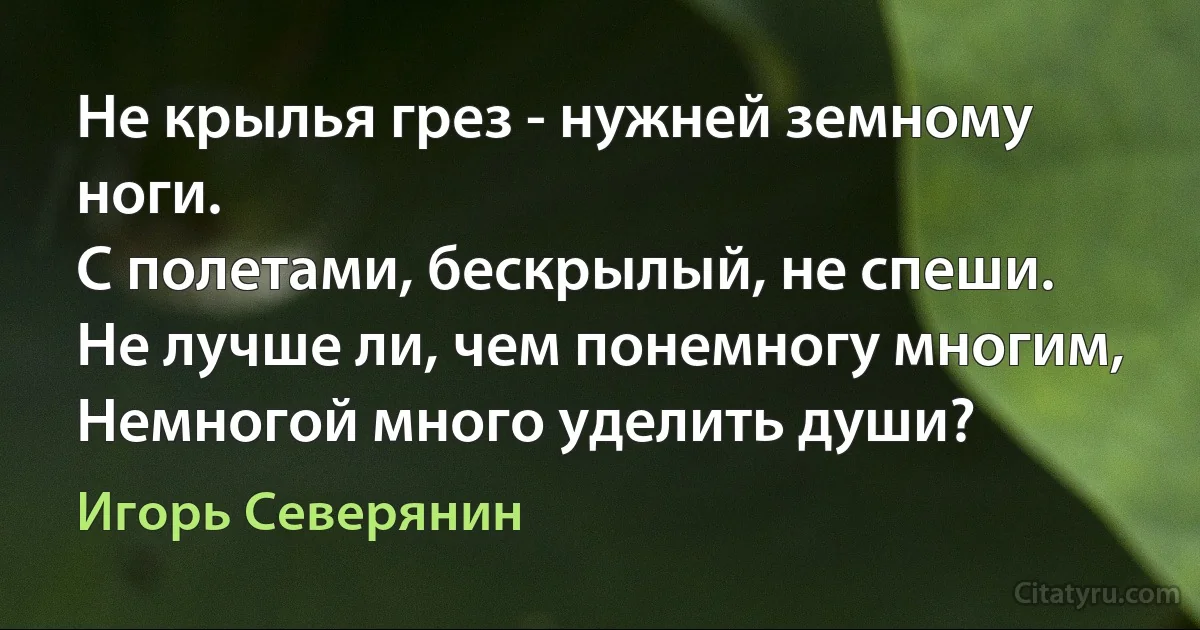 Не крылья грез - нужней земному ноги.
С полетами, бескрылый, не спеши.
Не лучше ли, чем понемногу многим,
Немногой много уделить души? (Игорь Северянин)