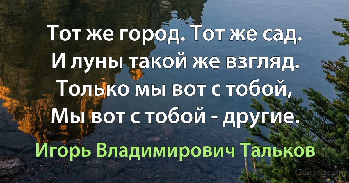 Тот же город. Тот же сад.
И луны такой же взгляд.
Только мы вот с тобой,
Мы вот с тобой - другие. (Игорь Владимирович Тальков)