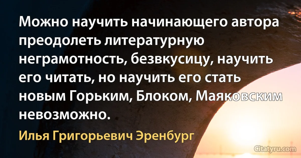 Можно научить начинающего автора преодолеть литературную неграмотность, безвкусицу, научить его читать, но научить его стать новым Горьким, Блоком, Маяковским невозможно. (Илья Григорьевич Эренбург)