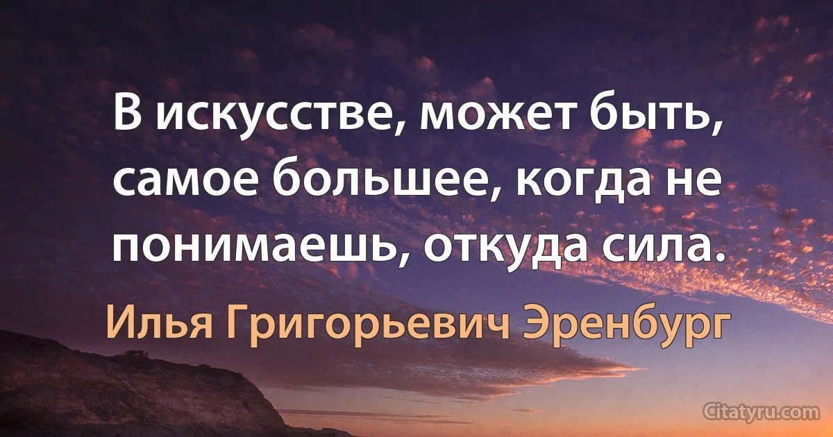 В искусстве, может быть, самое большее, когда не понимаешь, откуда сила. (Илья Григорьевич Эренбург)