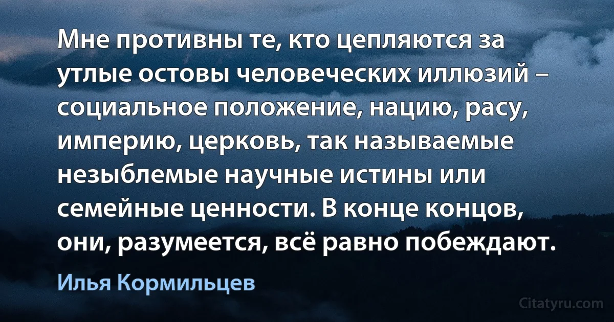 Мне противны те, кто цепляются за утлые остовы человеческих иллюзий – социальное положение, нацию, расу, империю, церковь, так называемые незыблемые научные истины или семейные ценности. В конце концов, они, разумеется, всё равно побеждают. (Илья Кормильцев)