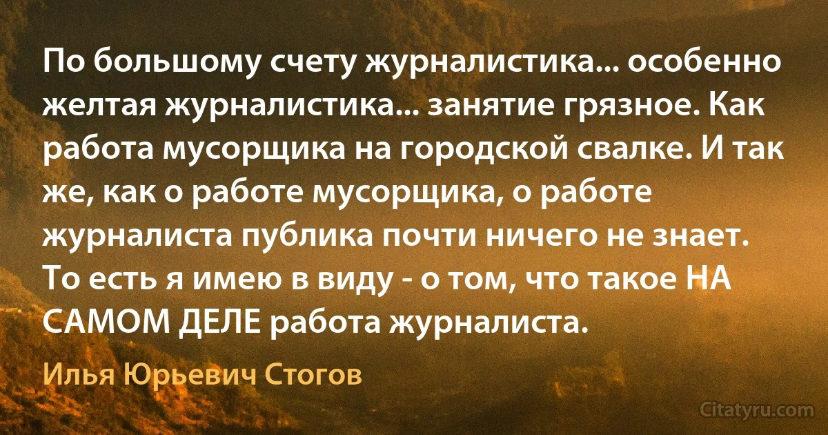 По большому счету журналистика... особенно желтая журналистика... занятие грязное. Как работа мусорщика на городской свалке. И так же, как о работе мусорщика, о работе журналиста публика почти ничего не знает.
То есть я имею в виду - о том, что такое НА САМОМ ДЕЛЕ работа журналиста. (Илья Юрьевич Стогов)