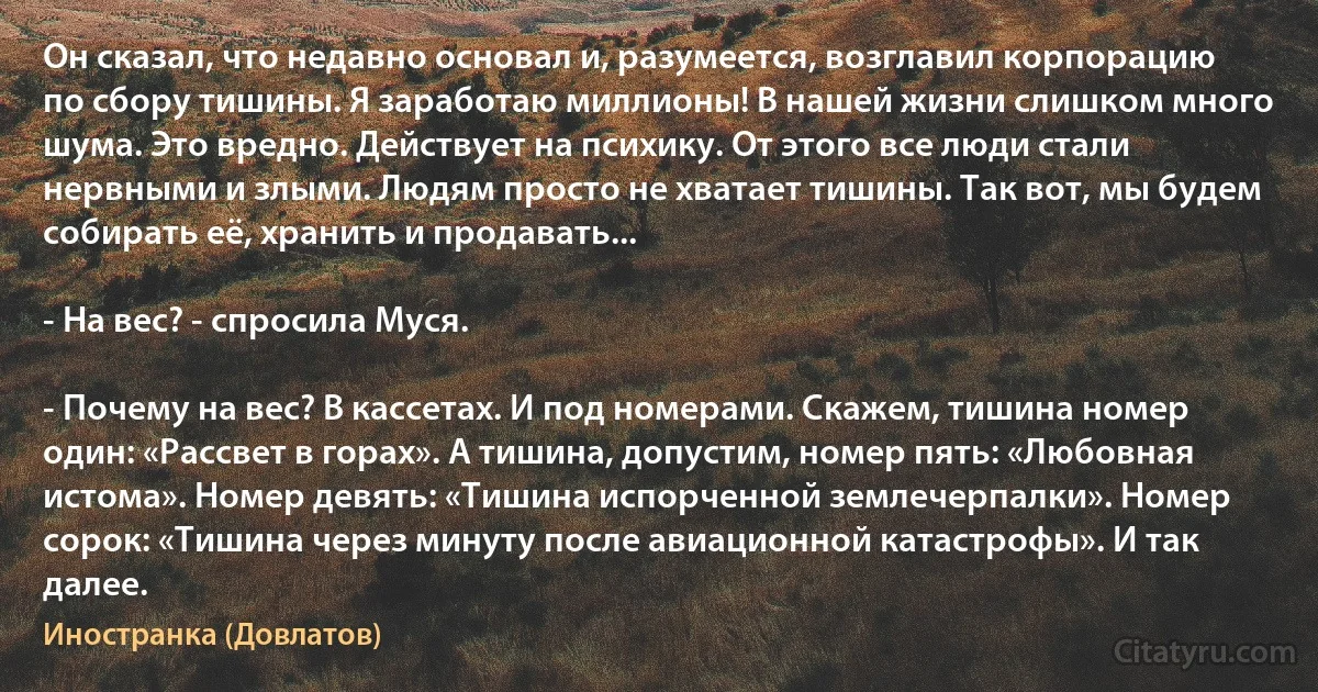 Он сказал, что недавно основал и, разумеется, возглавил корпорацию по сбору тишины. Я заработаю миллионы! В нашей жизни слишком много шума. Это вредно. Действует на психику. От этого все люди стали нервными и злыми. Людям просто не хватает тишины. Так вот, мы будем собирать её, хранить и продавать...

- На вес? - спросила Муся.

- Почему на вес? В кассетах. И под номерами. Скажем, тишина номер один: «Рассвет в горах». А тишина, допустим, номер пять: «Любовная истома». Номер девять: «Тишина испорченной землечерпалки». Номер сорок: «Тишина через минуту после авиационной катастрофы». И так далее. (Иностранка (Довлатов))