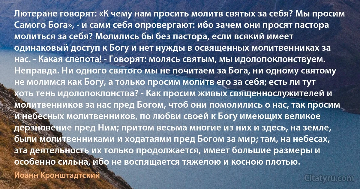 Лютеране говорят: «К чему нам просить молитв святых за себя? Мы просим Самого Бога», - и сами себя опровергают: ибо зачем они просят пастора молиться за себя? Молились бы без пастора, если всякий имеет одинаковый доступ к Богу и нет нужды в освященных молитвенниках за нас. - Какая слепота! - Говорят: молясь святым, мы идолопоклонствуем. Неправда. Ни одного святого мы не почитаем за Бога, ни одному святому не молимся как Богу, а только просим молитв его за себя; есть ли тут хоть тень идолопоклонства? - Как просим живых священнослужителей и молитвенников за нас пред Богом, чтоб они помолились о нас, так просим и небесных молитвенников, по любви своей к Богу имеющих великое дерзновение пред Ним; притом весьма многие из них и здесь, на земле, были молитвенниками и ходатаями пред Богом за мир; там, на небесах, эта деятельность их только продолжается, имеет большие размеры и особенно сильна, ибо не воспящается тяжелою и косною плотью. (Иоанн Кронштадтский)