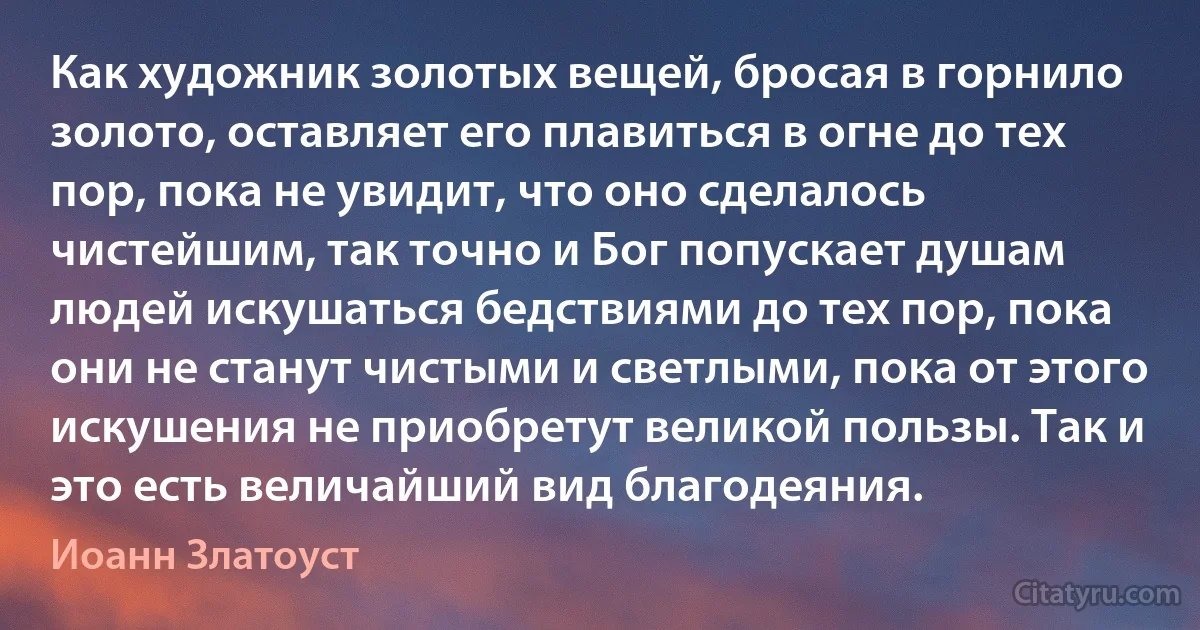 Как художник золотых вещей, бросая в горнило золото, оставляет его плавиться в огне до тех пор, пока не увидит, что оно сделалось чистейшим, так точно и Бог попускает душам людей искушаться бедствиями до тех пор, пока они не станут чистыми и светлыми, пока от этого искушения не приобретут великой пользы. Так и это есть величайший вид благодеяния. (Иоанн Златоуст)