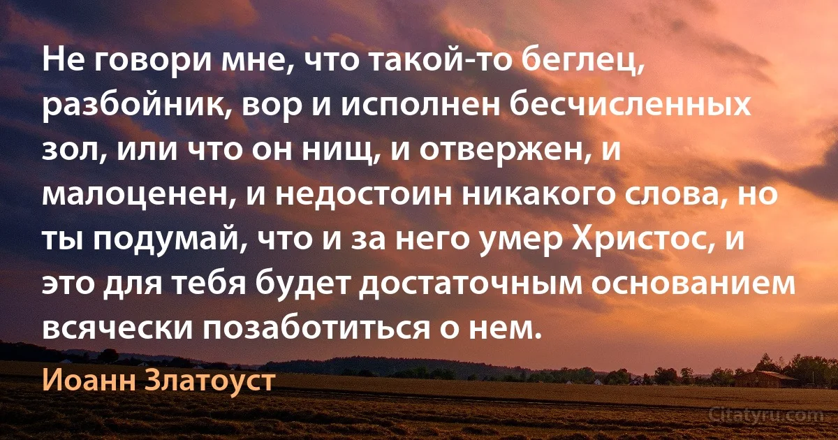 Не говори мне, что такой-то беглец, разбойник, вор и исполнен бесчисленных зол, или что он нищ, и отвержен, и малоценен, и недостоин никакого слова, но ты подумай, что и за него умер Христос, и это для тебя будет достаточным основанием всячески позаботиться о нем. (Иоанн Златоуст)