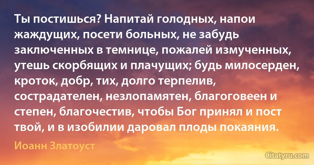 Ты постишься? Напитай голодных, напои жаждущих, посети больных, не забудь заключенных в темнице, пожалей измученных, утешь скорбящих и плачущих; будь милосерден, кроток, добр, тих, долго терпелив, сострадателен, незлопамятен, благоговеен и степен, благочестив, чтобы Бог принял и пост твой, и в изобилии даровал плоды покаяния. (Иоанн Златоуст)