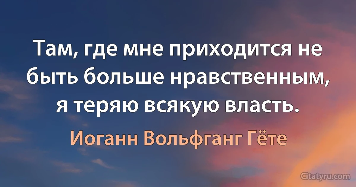 Там, где мне приходится не быть больше нравственным, я теряю всякую власть. (Иоганн Вольфганг Гёте)