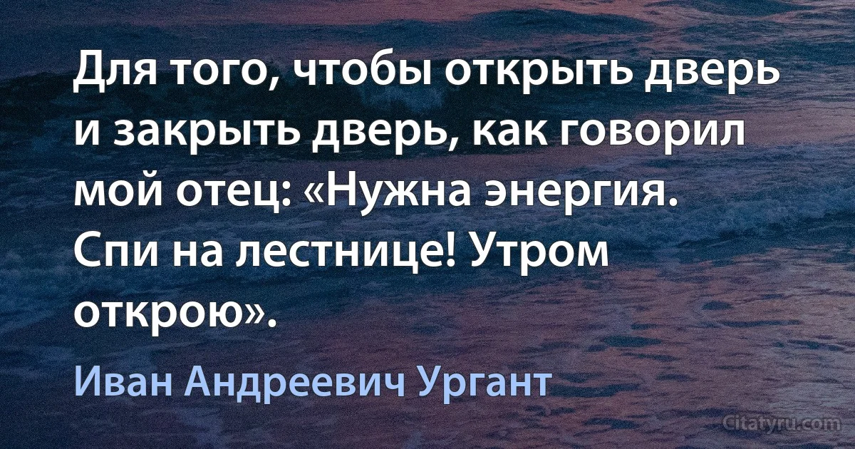 Для того, чтобы открыть дверь и закрыть дверь, как говорил мой отец: «Нужна энергия.
Спи на лестнице! Утром открою». (Иван Андреевич Ургант)