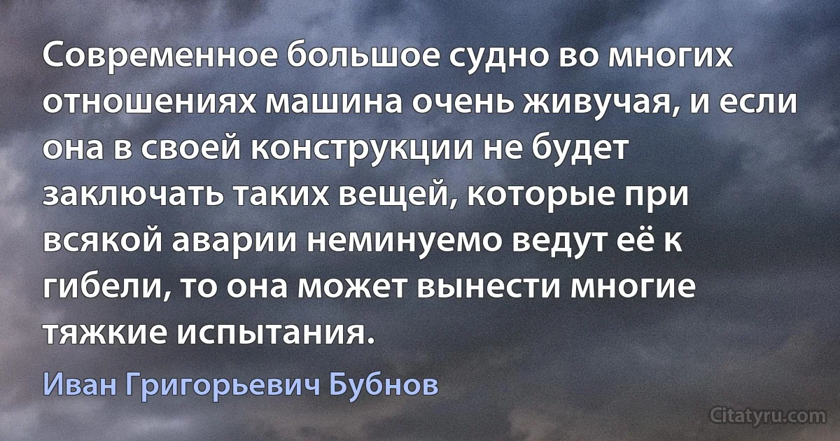 Современное большое судно во многих отношениях машина очень живучая, и если она в своей конструкции не будет заключать таких вещей, которые при всякой аварии неминуемо ведут её к гибели, то она может вынести многие тяжкие испытания. (Иван Григорьевич Бубнов)