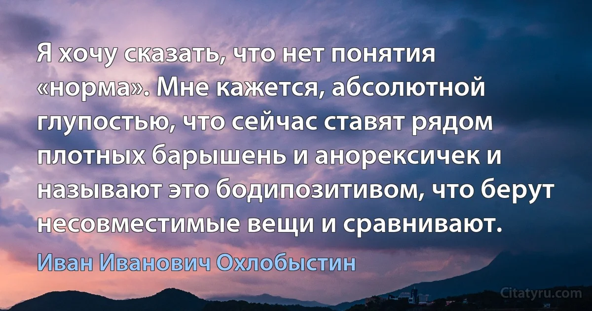 Я хочу сказать, что нет понятия «норма». Мне кажется, абсолютной глупостью, что сейчас ставят рядом плотных барышень и анорексичек и называют это бодипозитивом, что берут несовместимые вещи и сравнивают. (Иван Иванович Охлобыстин)