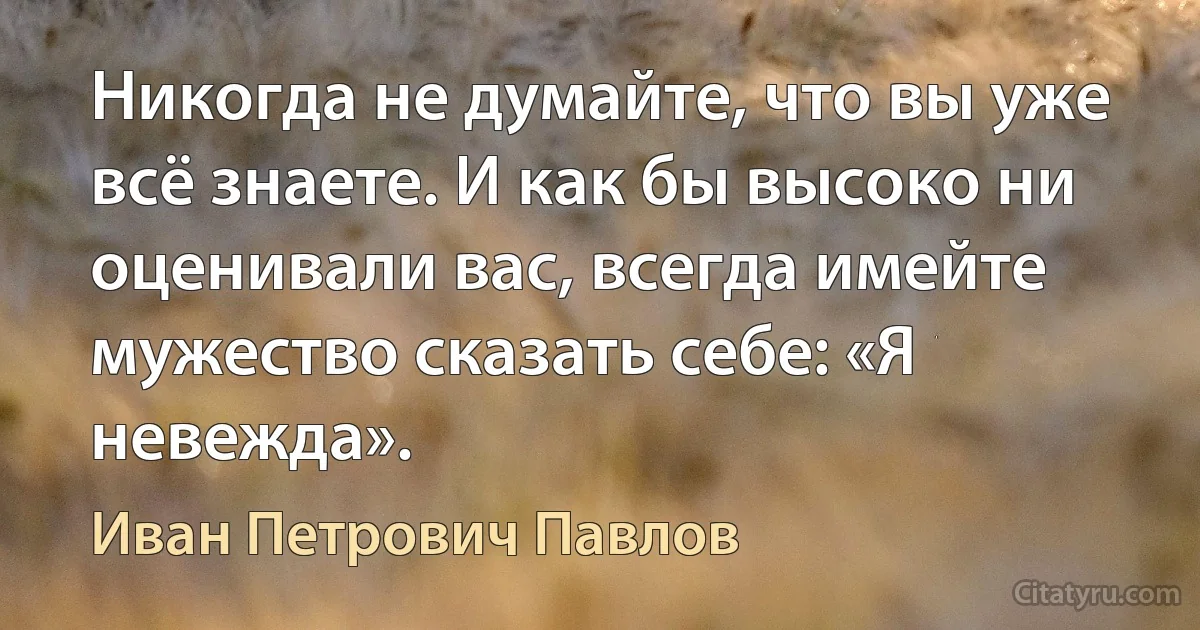 Никогда не думайте, что вы уже всё знаете. И как бы высоко ни оценивали вас, всегда имейте мужество сказать себе: «Я невежда». (Иван Петрович Павлов)