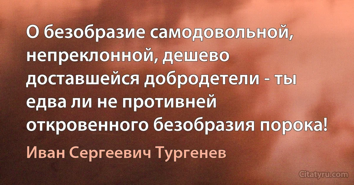 О безобразие самодовольной, непреклонной, дешево доставшейся добродетели - ты едва ли не противней откровенного безобразия порока! (Иван Сергеевич Тургенев)