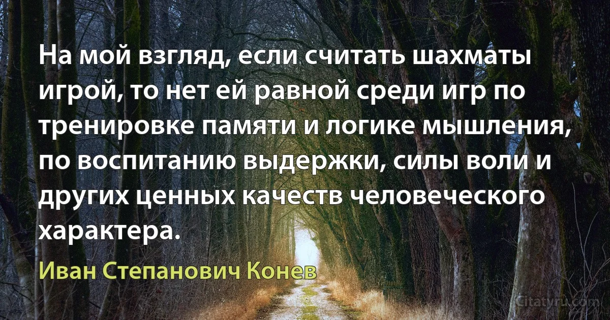 На мой взгляд, если считать шахматы игрой, то нет ей равной среди игр по тренировке памяти и логике мышления, по воспитанию выдержки, силы воли и других ценных качеств человеческого характера. (Иван Степанович Конев)