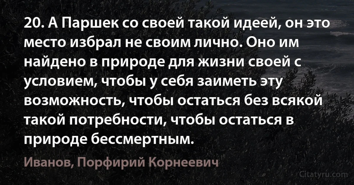 20. А Паршек со своей такой идеей, он это место избрал не своим лично. Оно им найдено в природе для жизни своей с условием, чтобы у себя заиметь эту возможность, чтобы остаться без всякой такой потребности, чтобы остаться в природе бессмертным. (Иванов, Порфирий Корнеевич)