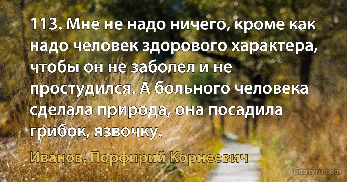 113. Мне не надо ничего, кроме как надо человек здорового характера, чтобы он не заболел и не простудился. А больного человека сделала природа, она посадила грибок, язвочку. (Иванов, Порфирий Корнеевич)